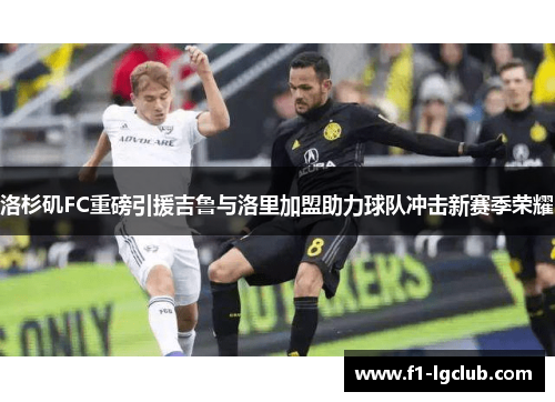 洛杉矶FC重磅引援吉鲁与洛里加盟助力球队冲击新赛季荣耀 洛杉矶FC重磅引援吉鲁与洛里加盟助力球队冲击新赛季荣耀