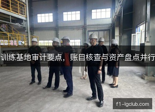 训练基地审计要点，账目核查与资产盘点并行